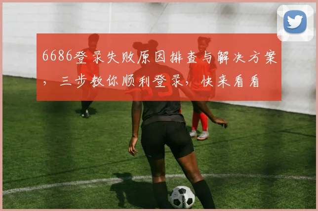 6686登录失败原因排查与解决方案，三步教你顺利登录，快来看看