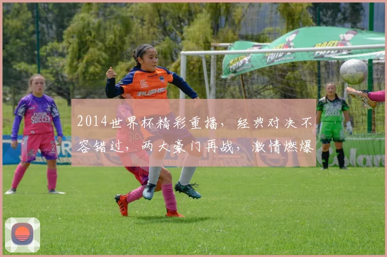 2014世界杯精彩重播，经典对决不容错过，两大豪门再战，激情燃爆球场