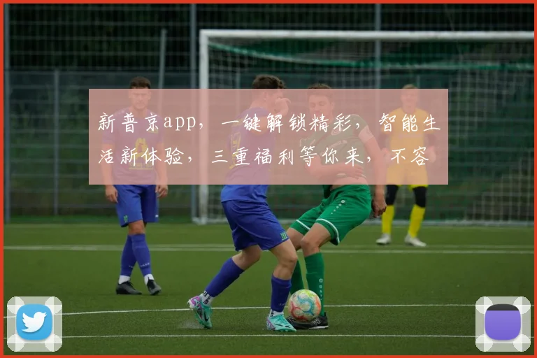 新普京app，一键解锁精彩，智能生活新体验，三重福利等你来，不容错过