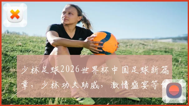 少林足球2026世界杯中国足球新篇章，少林功夫助威，激情盛宴等你来
