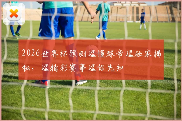 2026世界杯预测逗懂球帝逗独家揭秘，逗精彩赛事逗你先知